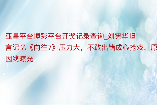 亚星平台博彩平台开奖记录查询_刘宪华坦言记忆《向往7》压力大，不敢出错成心抢戏，原因终曝光