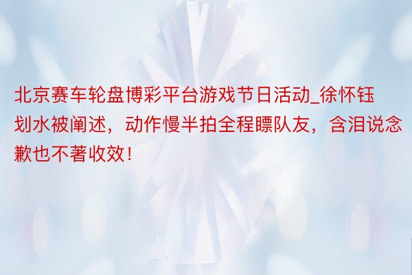北京赛车轮盘博彩平台游戏节日活动_徐怀钰划水被阐述，动作慢半拍全程瞟队友，含泪说念歉也不著收效！