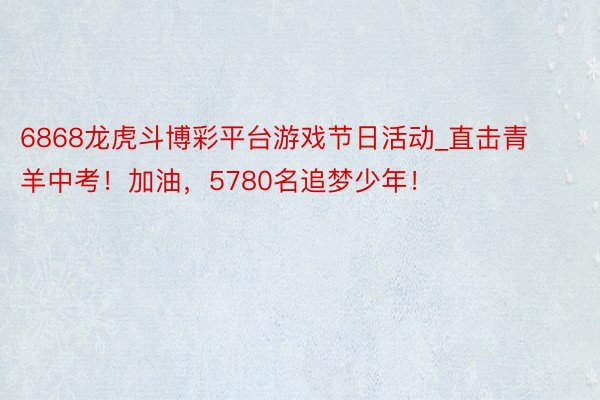 6868龙虎斗博彩平台游戏节日活动_直击青羊中考！加油，5780名追梦少年！