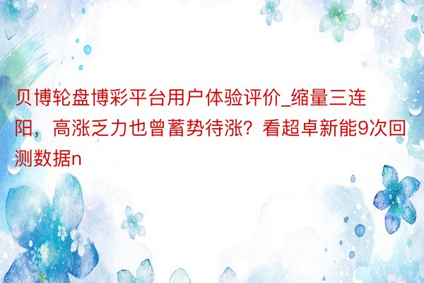 贝博轮盘博彩平台用户体验评价_缩量三连阳，高涨乏力也曾蓄势待涨？看超卓新能9次回测数据n