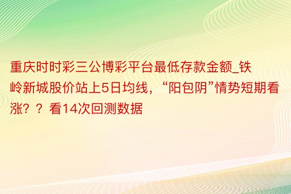 重庆时时彩三公博彩平台最低存款金额_铁岭新城股价站上5日均线，“阳包阴”情势短期看涨？？看14次回测数据