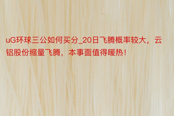 uG环球三公如何买分_20日飞腾概率较大，云铝股份缩量飞腾，本事面值得暖热！