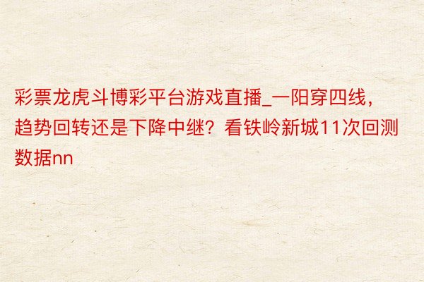 彩票龙虎斗博彩平台游戏直播_一阳穿四线，趋势回转还是下降中继？看铁岭新城11次回测数据nn