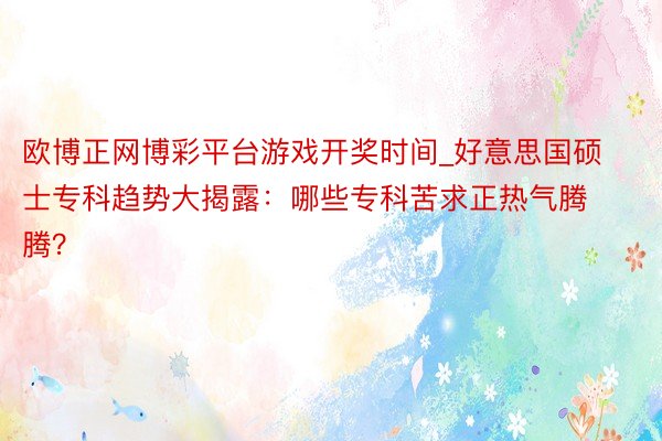 欧博正网博彩平台游戏开奖时间_好意思国硕士专科趋势大揭露：哪些专科苦求正热气腾腾？